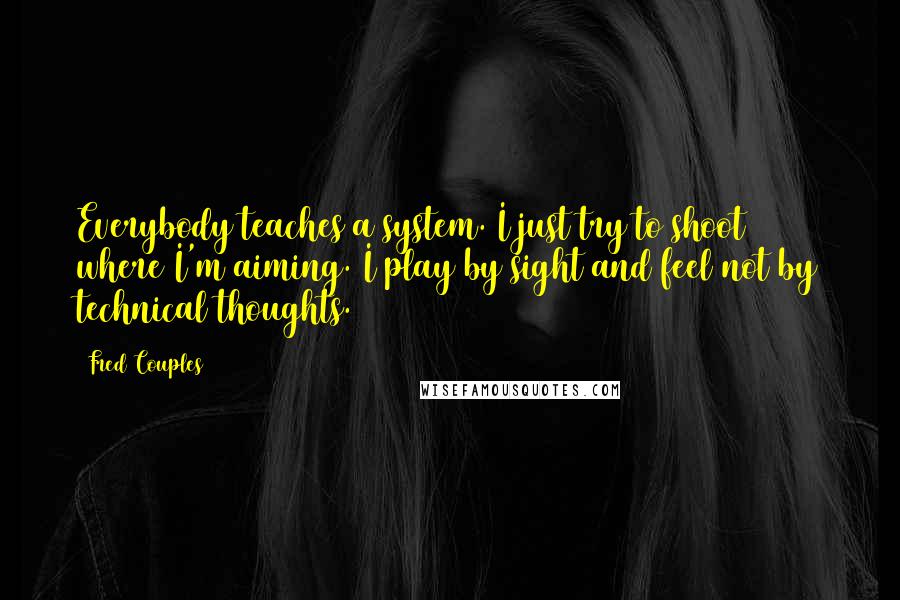 Fred Couples Quotes: Everybody teaches a system. I just try to shoot where I'm aiming. I play by sight and feel not by technical thoughts.