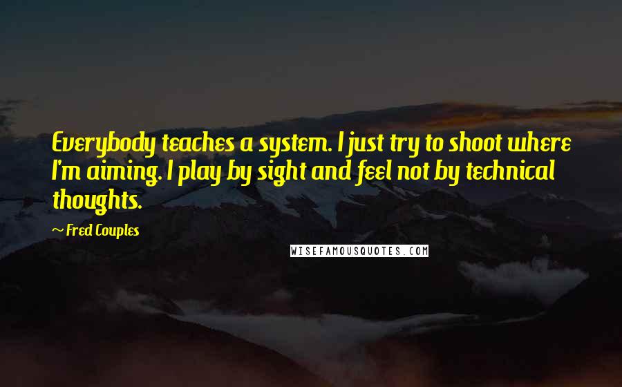 Fred Couples Quotes: Everybody teaches a system. I just try to shoot where I'm aiming. I play by sight and feel not by technical thoughts.