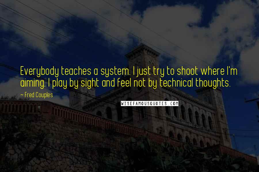 Fred Couples Quotes: Everybody teaches a system. I just try to shoot where I'm aiming. I play by sight and feel not by technical thoughts.