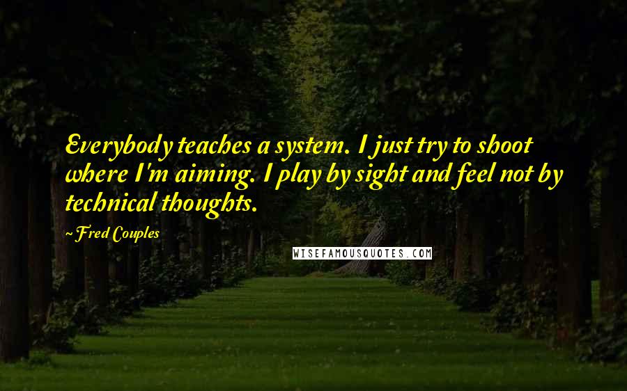 Fred Couples Quotes: Everybody teaches a system. I just try to shoot where I'm aiming. I play by sight and feel not by technical thoughts.