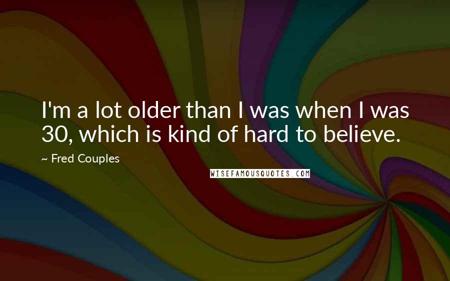 Fred Couples Quotes: I'm a lot older than I was when I was 30, which is kind of hard to believe.