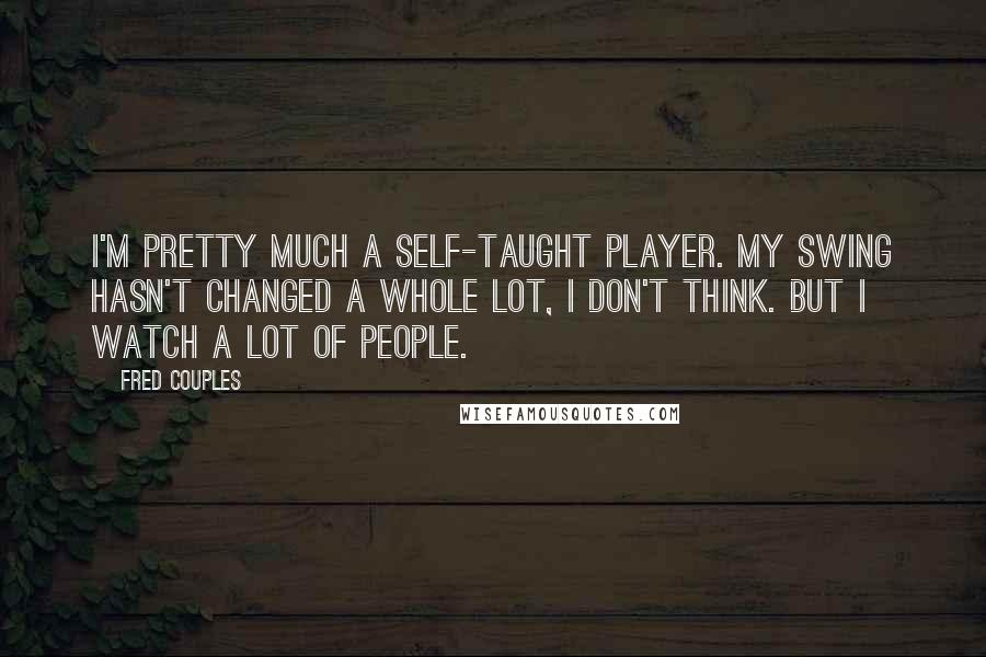 Fred Couples Quotes: I'm pretty much a self-taught player. My swing hasn't changed a whole lot, I don't think. But I watch a lot of people.