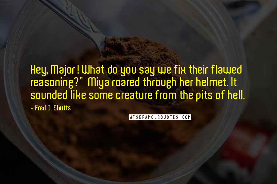 Fred D. Shutts Quotes: Hey, Major! What do you say we fix their flawed reasoning?" Miya roared through her helmet. It sounded like some creature from the pits of hell.