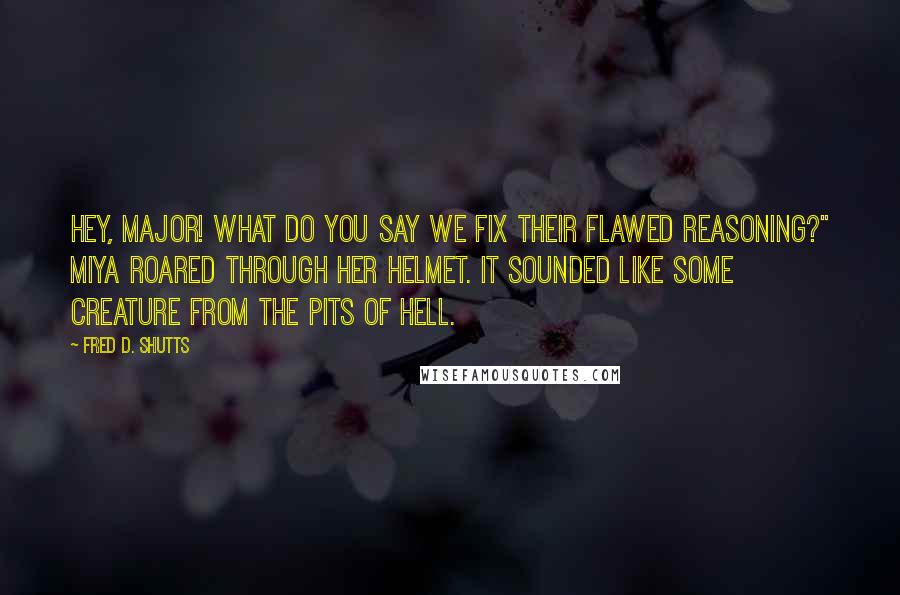 Fred D. Shutts Quotes: Hey, Major! What do you say we fix their flawed reasoning?" Miya roared through her helmet. It sounded like some creature from the pits of hell.