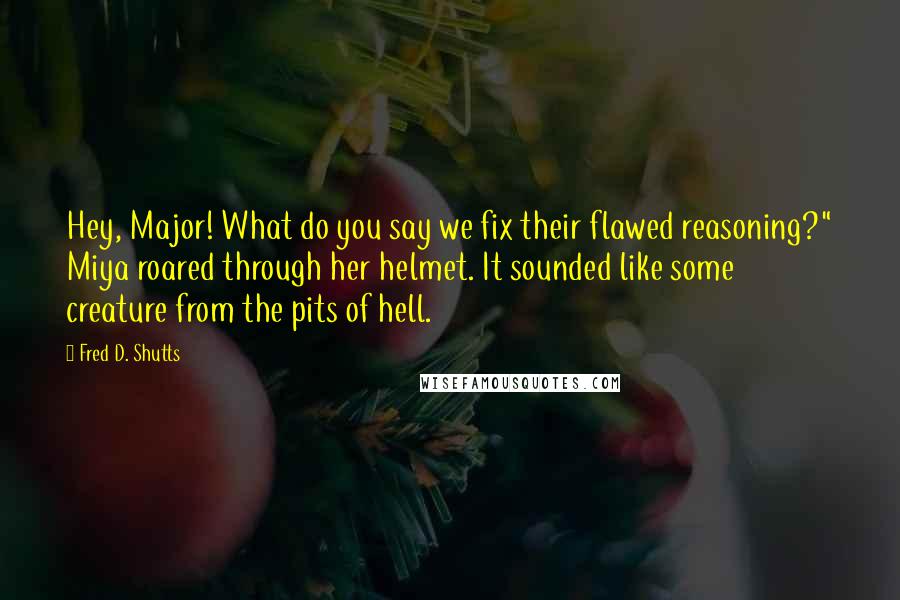 Fred D. Shutts Quotes: Hey, Major! What do you say we fix their flawed reasoning?" Miya roared through her helmet. It sounded like some creature from the pits of hell.