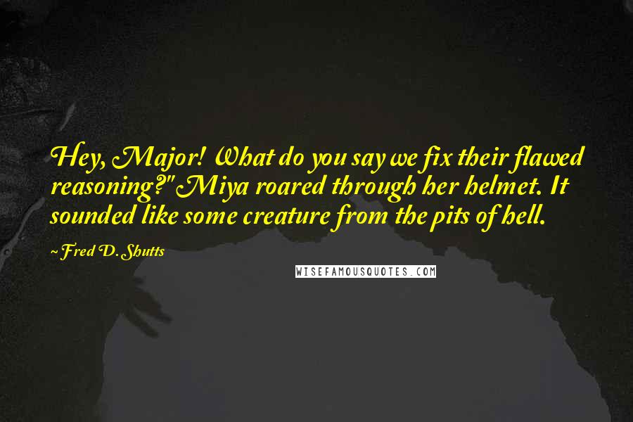 Fred D. Shutts Quotes: Hey, Major! What do you say we fix their flawed reasoning?" Miya roared through her helmet. It sounded like some creature from the pits of hell.