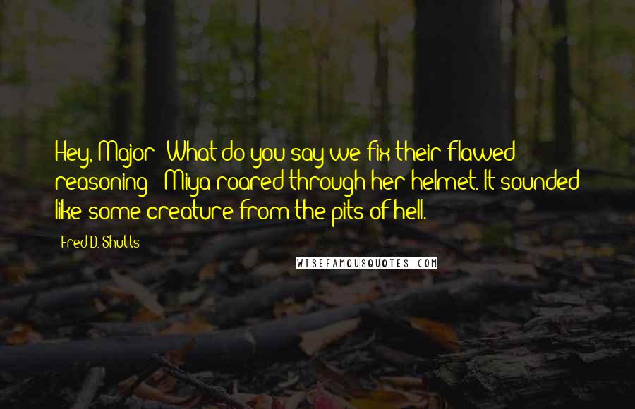 Fred D. Shutts Quotes: Hey, Major! What do you say we fix their flawed reasoning?" Miya roared through her helmet. It sounded like some creature from the pits of hell.