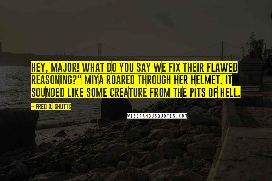 Fred D. Shutts Quotes: Hey, Major! What do you say we fix their flawed reasoning?" Miya roared through her helmet. It sounded like some creature from the pits of hell.