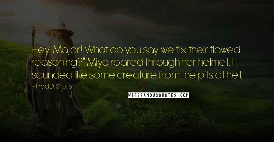 Fred D. Shutts Quotes: Hey, Major! What do you say we fix their flawed reasoning?" Miya roared through her helmet. It sounded like some creature from the pits of hell.