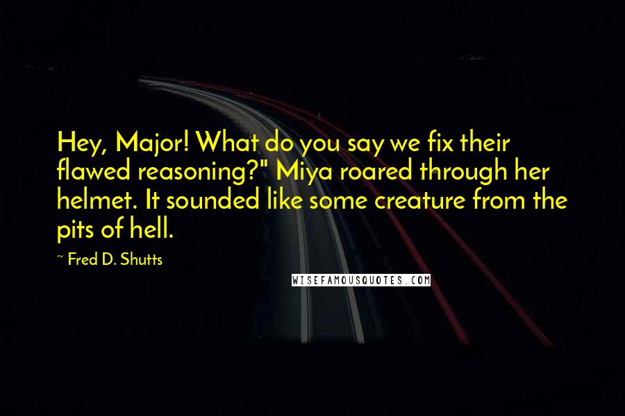 Fred D. Shutts Quotes: Hey, Major! What do you say we fix their flawed reasoning?" Miya roared through her helmet. It sounded like some creature from the pits of hell.