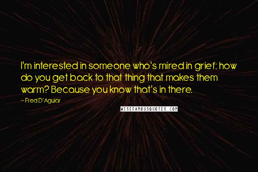 Fred D'Aguiar Quotes: I'm interested in someone who's mired in grief: how do you get back to that thing that makes them warm? Because you know that's in there.