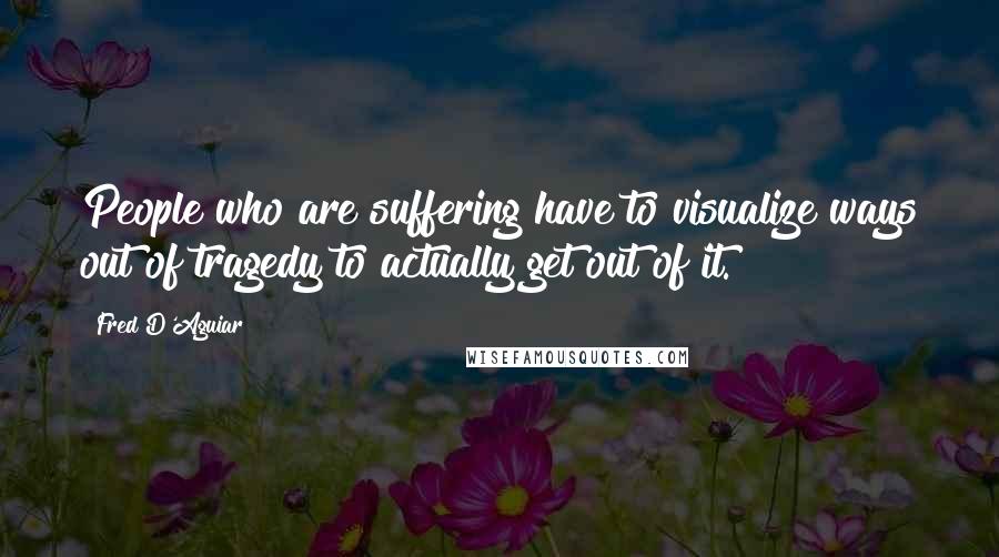 Fred D'Aguiar Quotes: People who are suffering have to visualize ways out of tragedy to actually get out of it.