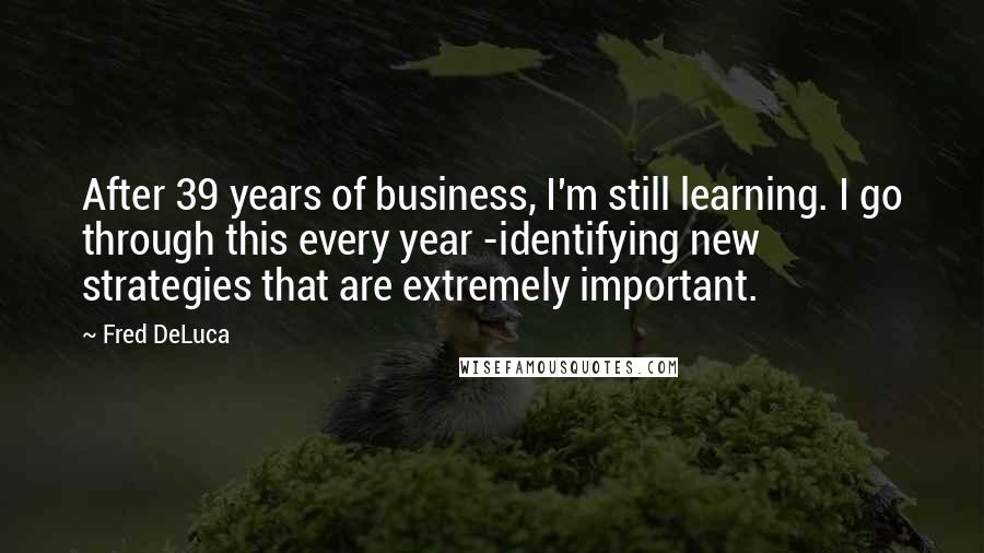 Fred DeLuca Quotes: After 39 years of business, I'm still learning. I go through this every year -identifying new strategies that are extremely important.