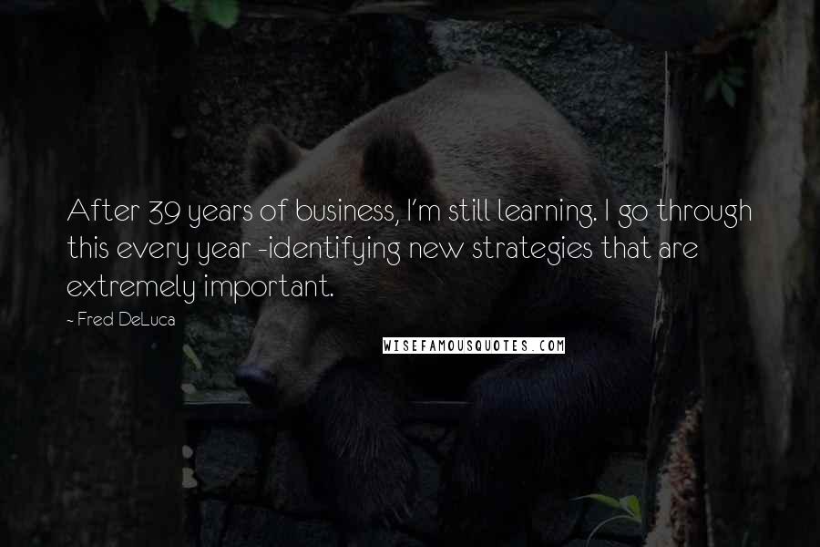 Fred DeLuca Quotes: After 39 years of business, I'm still learning. I go through this every year -identifying new strategies that are extremely important.