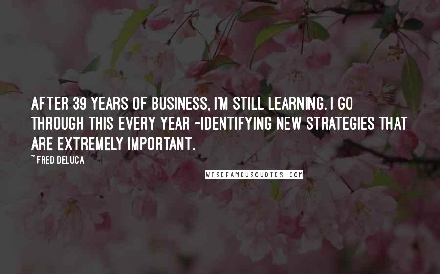 Fred DeLuca Quotes: After 39 years of business, I'm still learning. I go through this every year -identifying new strategies that are extremely important.