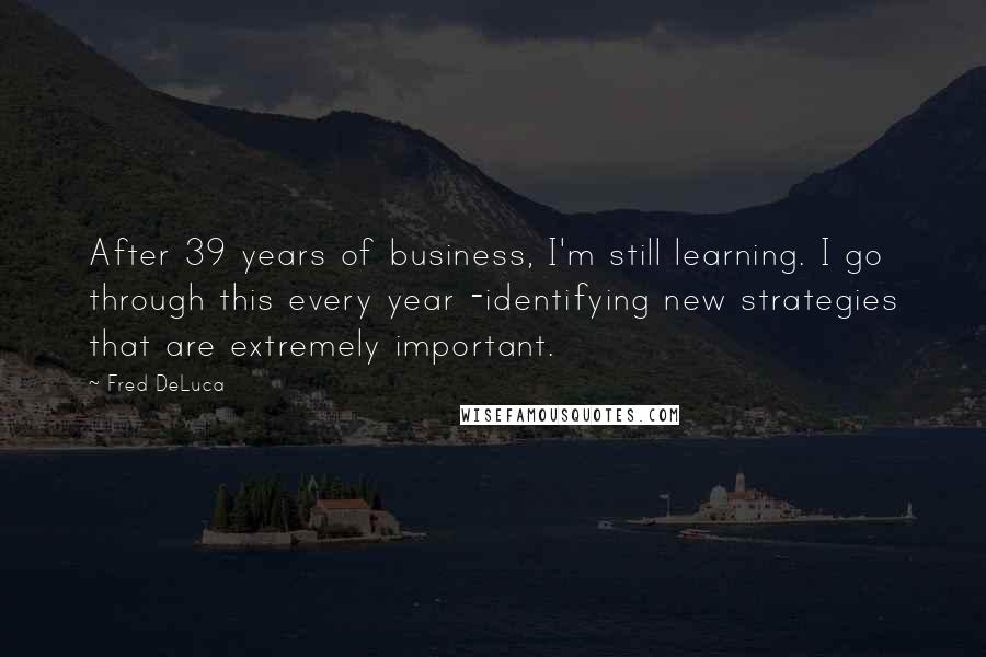 Fred DeLuca Quotes: After 39 years of business, I'm still learning. I go through this every year -identifying new strategies that are extremely important.
