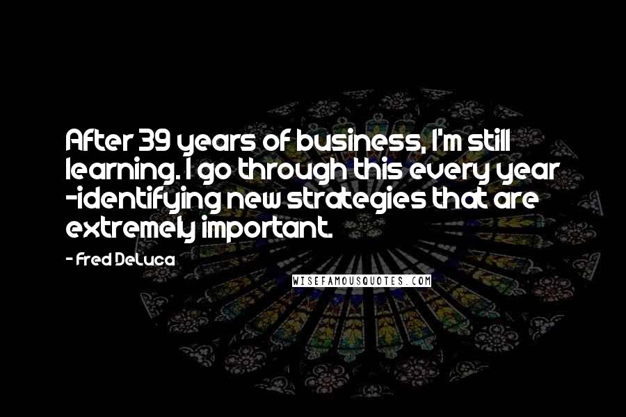 Fred DeLuca Quotes: After 39 years of business, I'm still learning. I go through this every year -identifying new strategies that are extremely important.