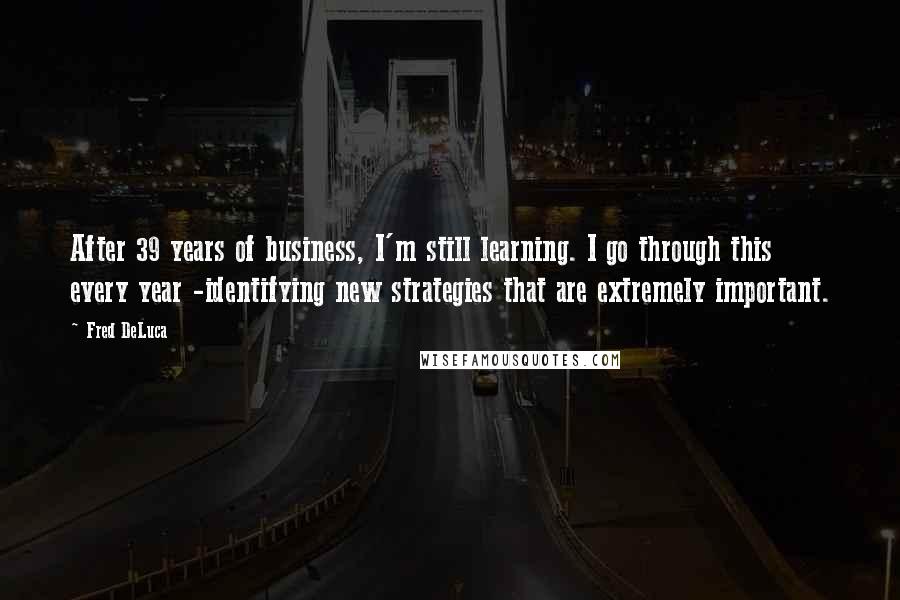 Fred DeLuca Quotes: After 39 years of business, I'm still learning. I go through this every year -identifying new strategies that are extremely important.