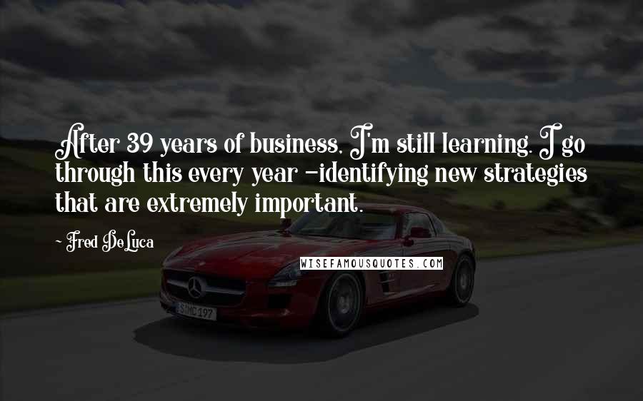 Fred DeLuca Quotes: After 39 years of business, I'm still learning. I go through this every year -identifying new strategies that are extremely important.