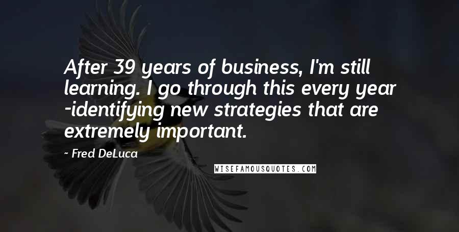 Fred DeLuca Quotes: After 39 years of business, I'm still learning. I go through this every year -identifying new strategies that are extremely important.