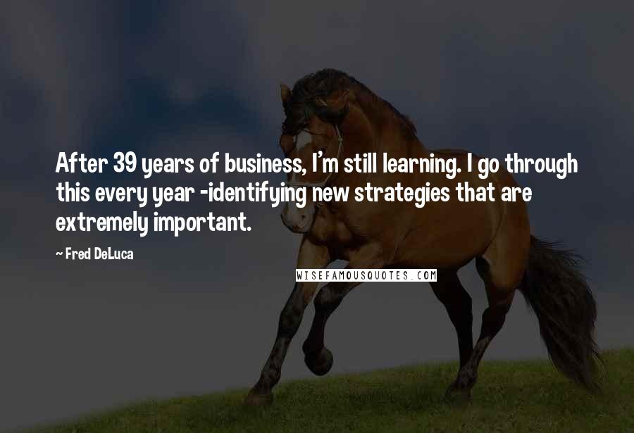 Fred DeLuca Quotes: After 39 years of business, I'm still learning. I go through this every year -identifying new strategies that are extremely important.