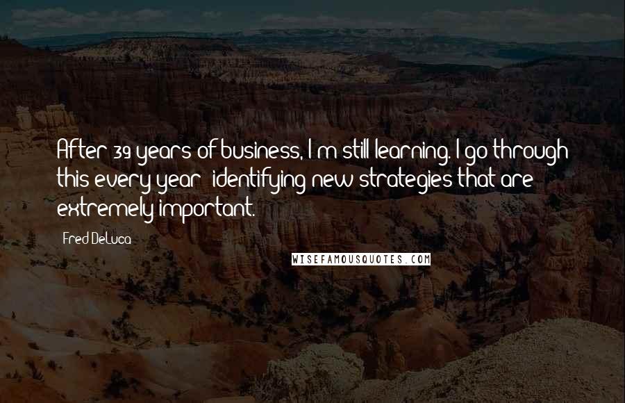 Fred DeLuca Quotes: After 39 years of business, I'm still learning. I go through this every year -identifying new strategies that are extremely important.