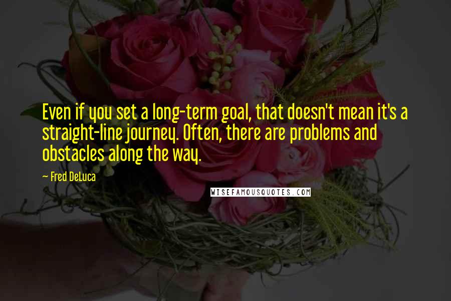Fred DeLuca Quotes: Even if you set a long-term goal, that doesn't mean it's a straight-line journey. Often, there are problems and obstacles along the way.