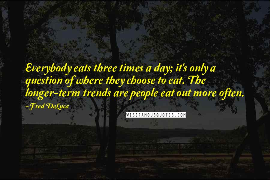 Fred DeLuca Quotes: Everybody eats three times a day; it's only a question of where they choose to eat. The longer-term trends are people eat out more often.