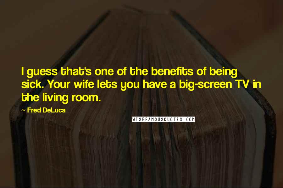 Fred DeLuca Quotes: I guess that's one of the benefits of being sick. Your wife lets you have a big-screen TV in the living room.