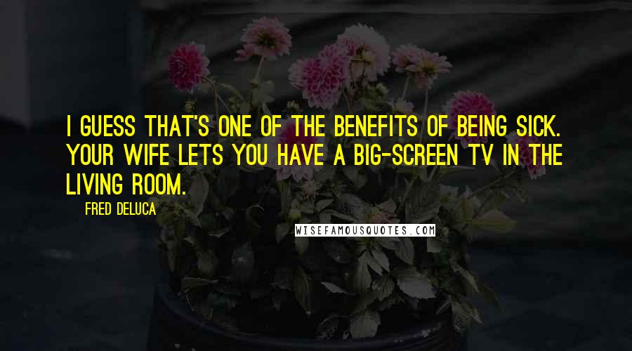 Fred DeLuca Quotes: I guess that's one of the benefits of being sick. Your wife lets you have a big-screen TV in the living room.