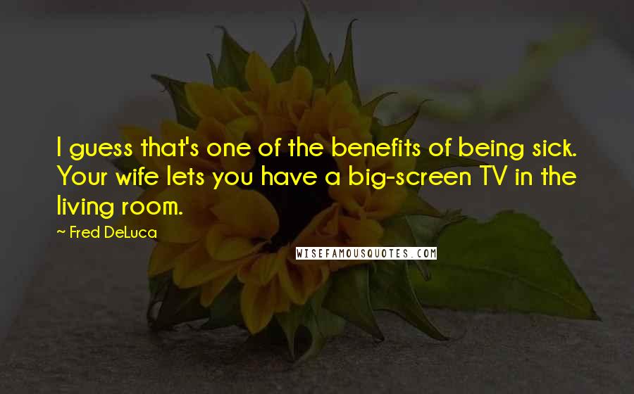 Fred DeLuca Quotes: I guess that's one of the benefits of being sick. Your wife lets you have a big-screen TV in the living room.