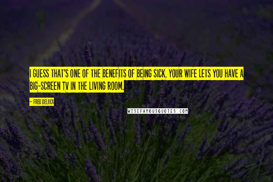 Fred DeLuca Quotes: I guess that's one of the benefits of being sick. Your wife lets you have a big-screen TV in the living room.