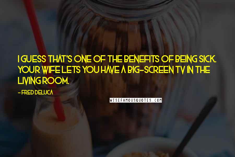 Fred DeLuca Quotes: I guess that's one of the benefits of being sick. Your wife lets you have a big-screen TV in the living room.