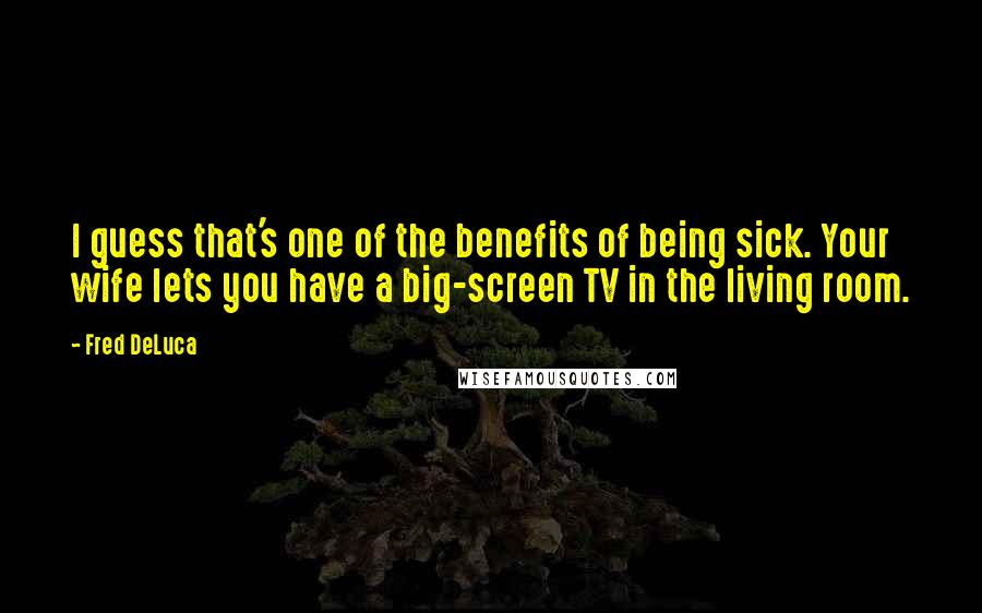 Fred DeLuca Quotes: I guess that's one of the benefits of being sick. Your wife lets you have a big-screen TV in the living room.