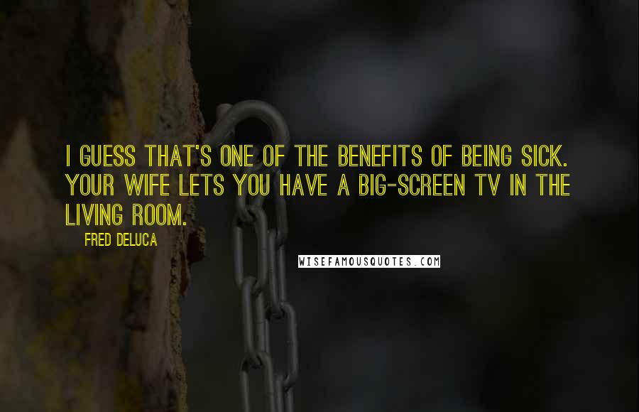 Fred DeLuca Quotes: I guess that's one of the benefits of being sick. Your wife lets you have a big-screen TV in the living room.