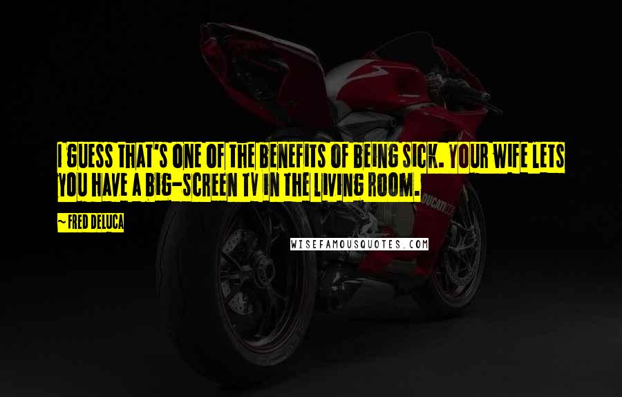 Fred DeLuca Quotes: I guess that's one of the benefits of being sick. Your wife lets you have a big-screen TV in the living room.