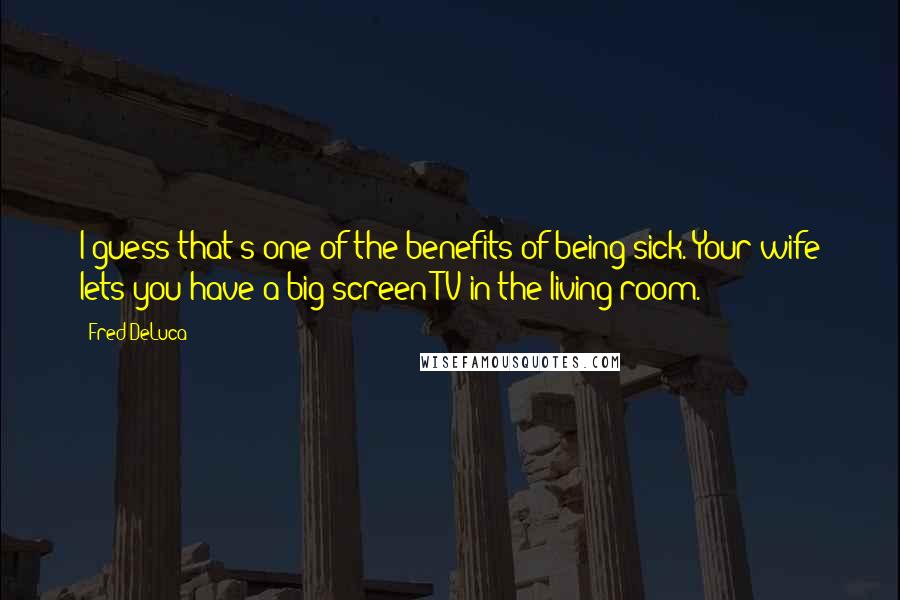 Fred DeLuca Quotes: I guess that's one of the benefits of being sick. Your wife lets you have a big-screen TV in the living room.