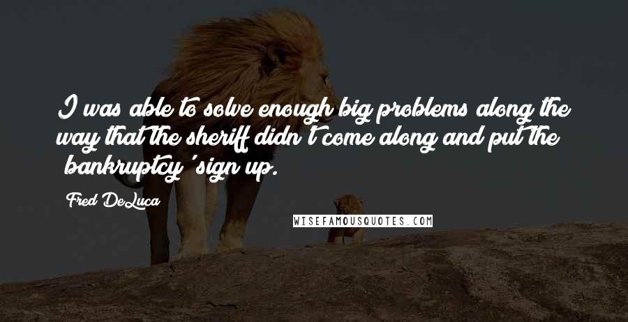 Fred DeLuca Quotes: I was able to solve enough big problems along the way that the sheriff didn't come along and put the 'bankruptcy' sign up.