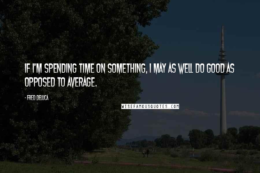 Fred DeLuca Quotes: If I'm spending time on something, I may as well do good as opposed to average.