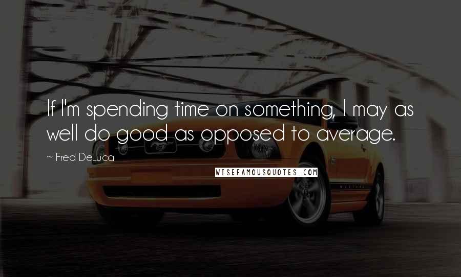 Fred DeLuca Quotes: If I'm spending time on something, I may as well do good as opposed to average.