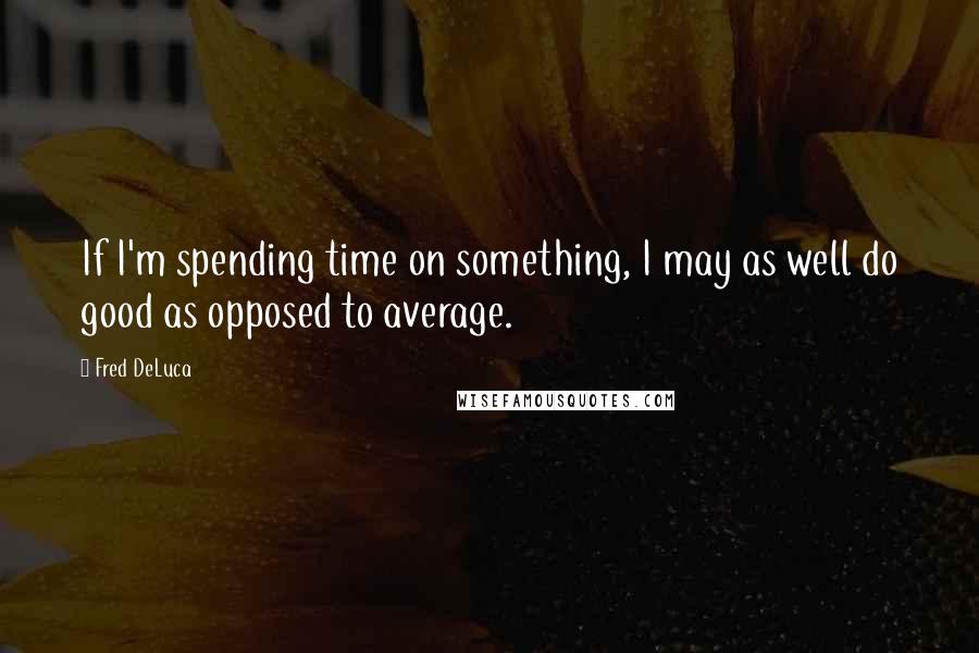 Fred DeLuca Quotes: If I'm spending time on something, I may as well do good as opposed to average.