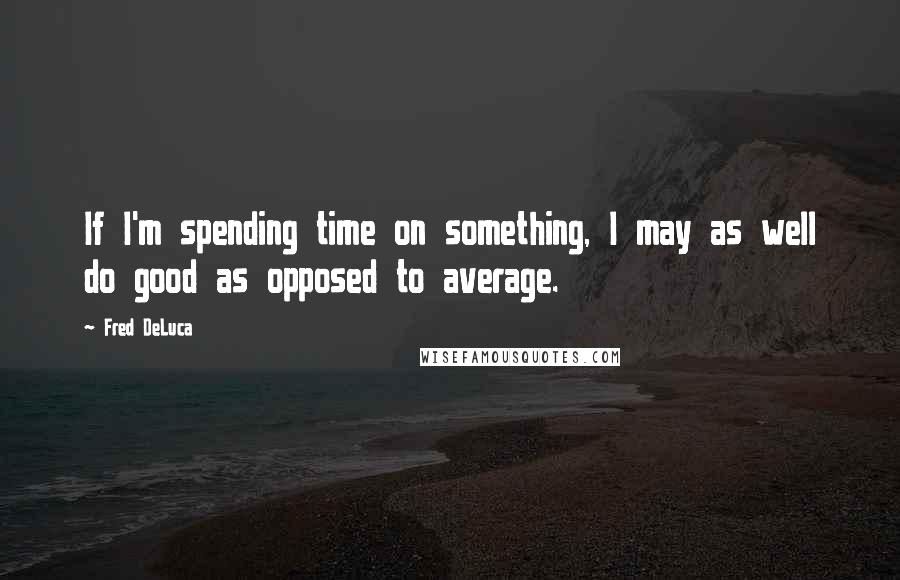 Fred DeLuca Quotes: If I'm spending time on something, I may as well do good as opposed to average.