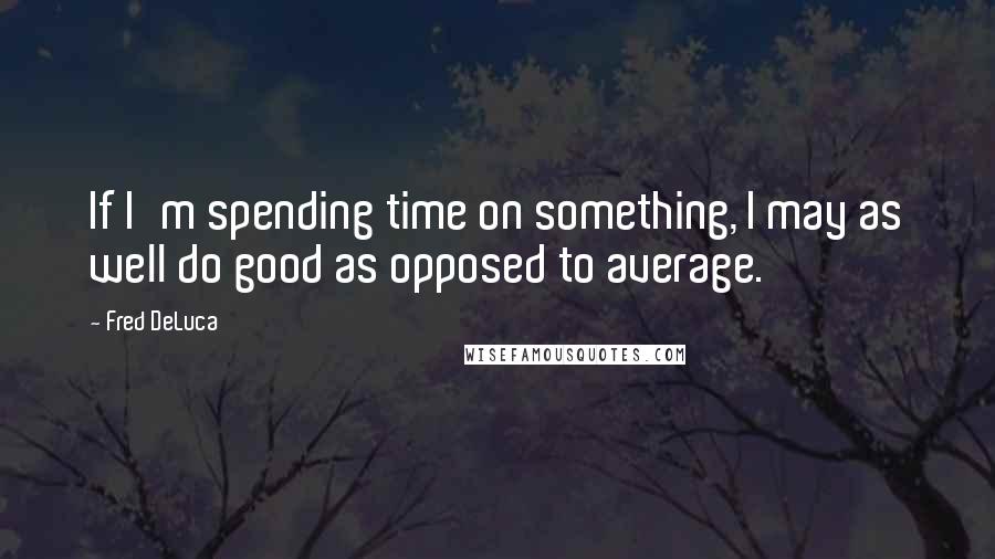 Fred DeLuca Quotes: If I'm spending time on something, I may as well do good as opposed to average.