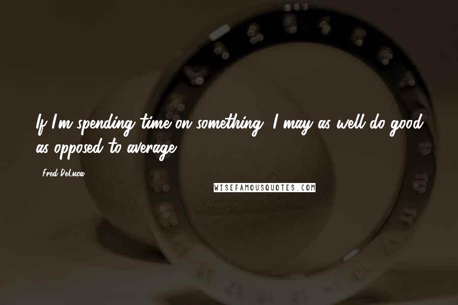 Fred DeLuca Quotes: If I'm spending time on something, I may as well do good as opposed to average.