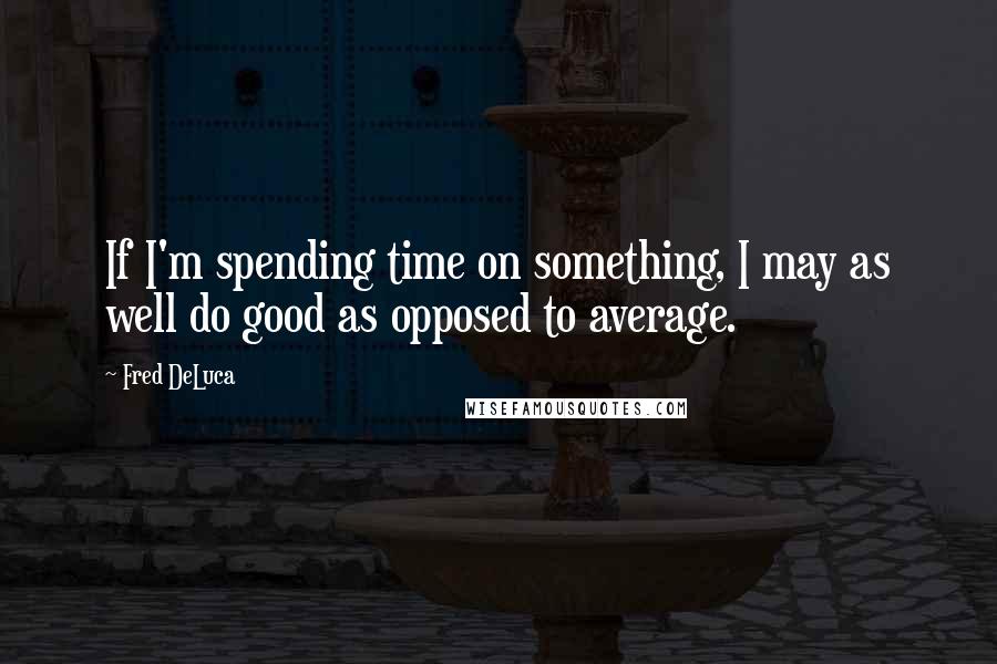 Fred DeLuca Quotes: If I'm spending time on something, I may as well do good as opposed to average.