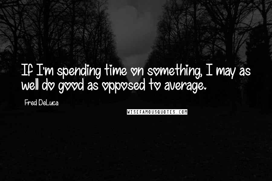 Fred DeLuca Quotes: If I'm spending time on something, I may as well do good as opposed to average.