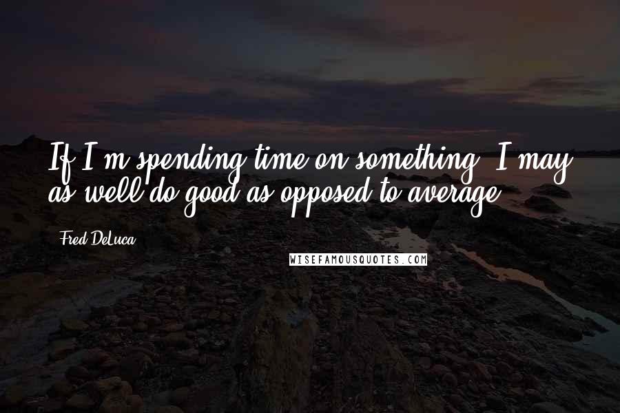 Fred DeLuca Quotes: If I'm spending time on something, I may as well do good as opposed to average.