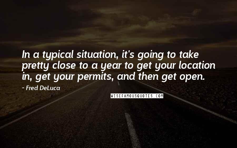 Fred DeLuca Quotes: In a typical situation, it's going to take pretty close to a year to get your location in, get your permits, and then get open.