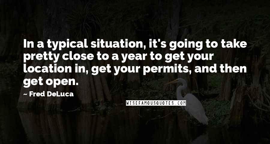 Fred DeLuca Quotes: In a typical situation, it's going to take pretty close to a year to get your location in, get your permits, and then get open.