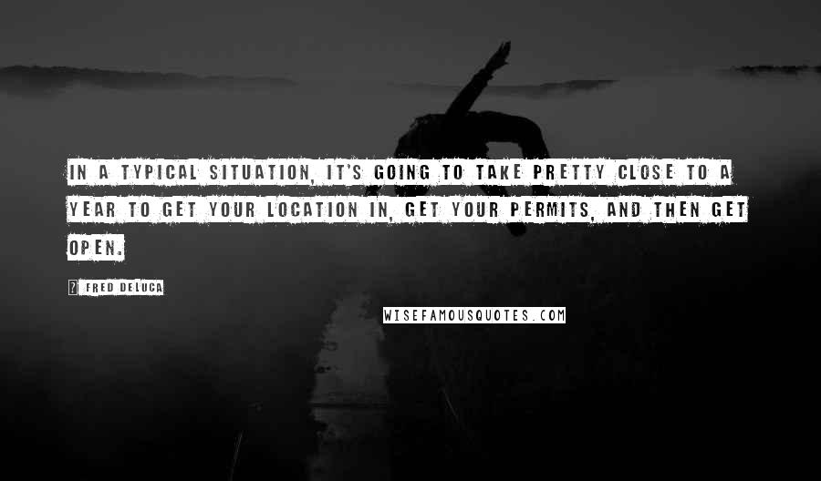 Fred DeLuca Quotes: In a typical situation, it's going to take pretty close to a year to get your location in, get your permits, and then get open.